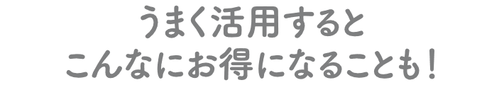 うまく活用するとこんなにお得になることも!