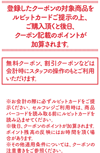 登録したクーポンの対象商品をルビットカードにご提示の上、ご購入頂くと後日、クーポン記載のポイントが加算されます。[無料クーポン、割引クーポンなどは会計時にスタッフの操作のもとにご利用いただけます。]